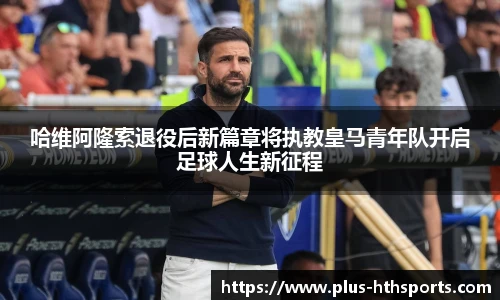 哈维阿隆索退役后新篇章将执教皇马青年队开启足球人生新征程