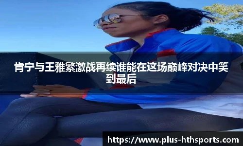 肯宁与王雅繁激战再续谁能在这场巅峰对决中笑到最后